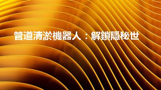 管道清淤機器人：解鎖隱秘世界的秘密武器！